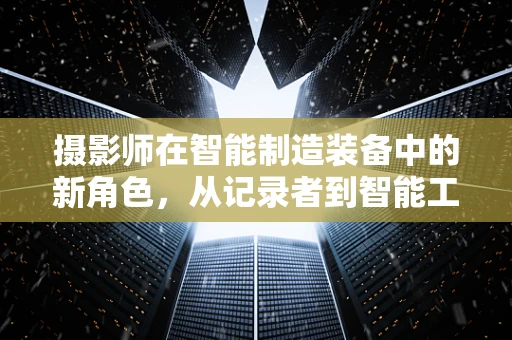 摄影师在智能制造装备中的新角色，从记录者到智能工厂的‘视觉大脑’？