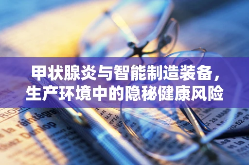 甲状腺炎与智能制造装备，生产环境中的隐秘健康风险？