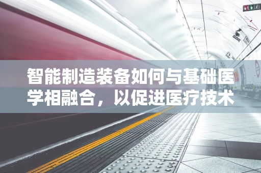 智能制造装备如何与基础医学相融合，以促进医疗技术的革新？