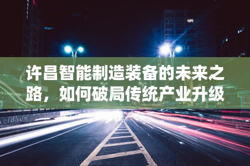 许昌智能制造装备的未来之路，如何破局传统产业升级的挑战？