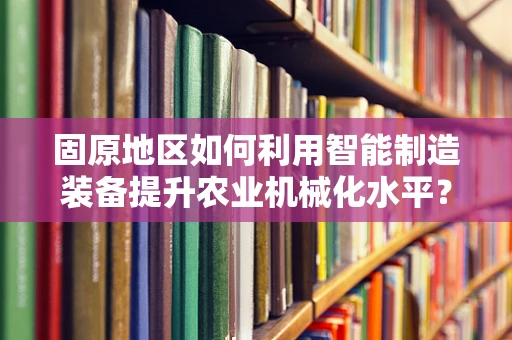 固原地区如何利用智能制造装备提升农业机械化水平？