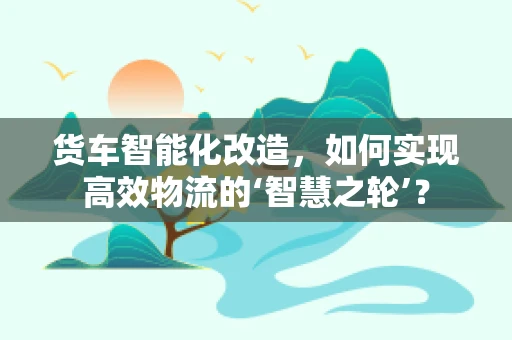 货车智能化改造，如何实现高效物流的‘智慧之轮’？
