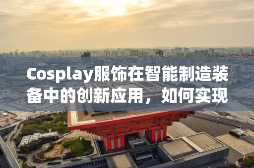 Cosplay服饰在智能制造装备中的创新应用，如何实现个性化与高效生产的完美融合？