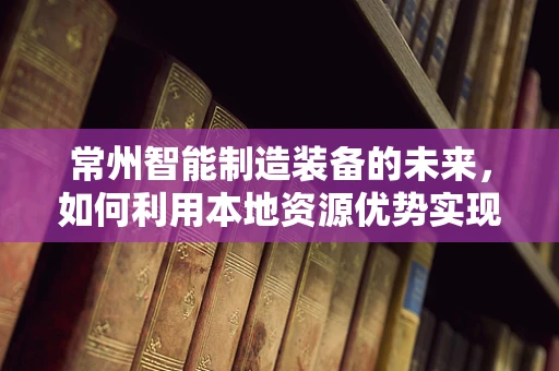 常州智能制造装备的未来，如何利用本地资源优势实现产业升级？