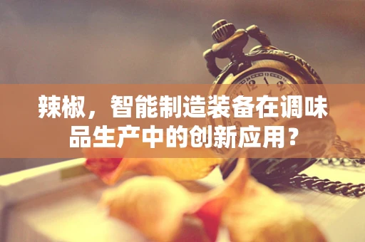 辣椒，智能制造装备在调味品生产中的创新应用？