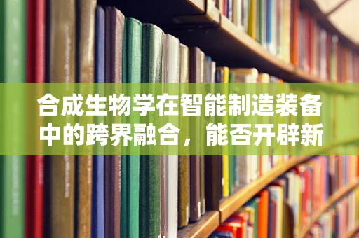 合成生物学在智能制造装备中的跨界融合，能否开辟新纪元？
