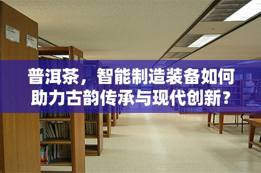 普洱茶，智能制造装备如何助力古韵传承与现代创新？