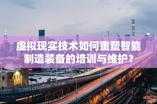 虚拟现实技术如何重塑智能制造装备的培训与维护？