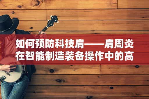 如何预防科技肩——肩周炎在智能制造装备操作中的高发？