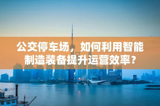公交停车场，如何利用智能制造装备提升运营效率？