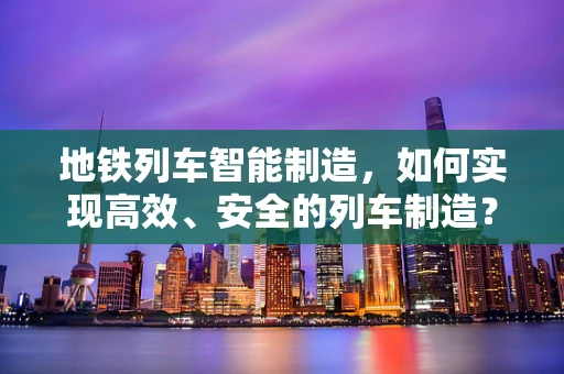 地铁列车智能制造，如何实现高效、安全的列车制造？