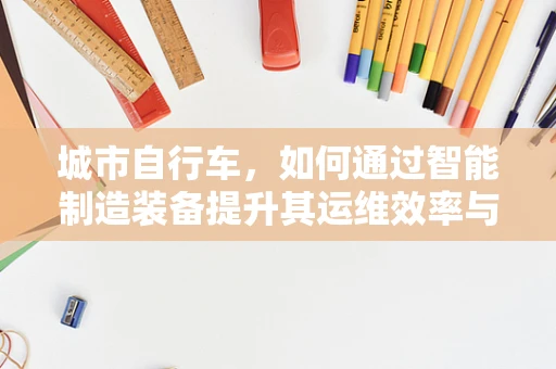 城市自行车，如何通过智能制造装备提升其运维效率与用户体验？