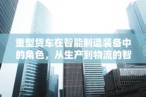 重型货车在智能制造装备中的角色，从生产到物流的智能化转型