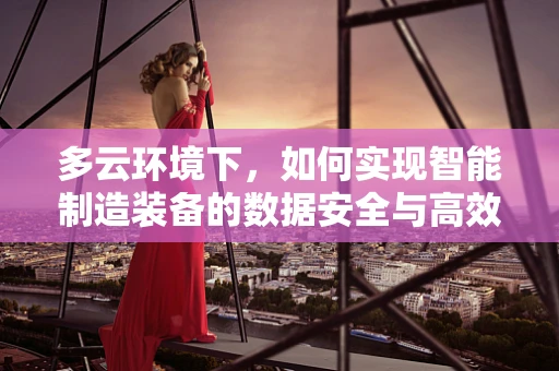 多云环境下，如何实现智能制造装备的数据安全与高效协同？