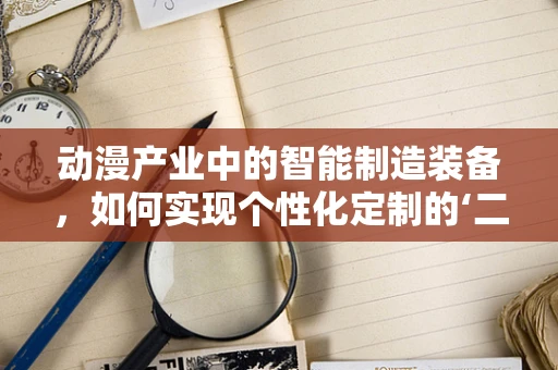 动漫产业中的智能制造装备，如何实现个性化定制的‘二次元’梦工场？