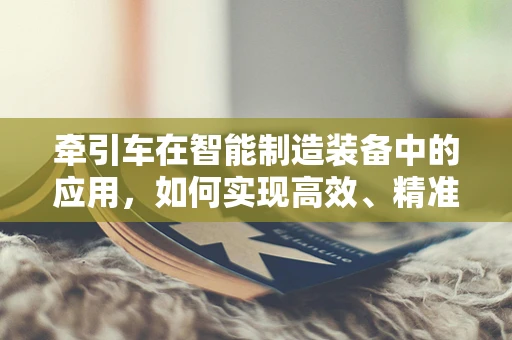 牵引车在智能制造装备中的应用，如何实现高效、精准的物料运输？