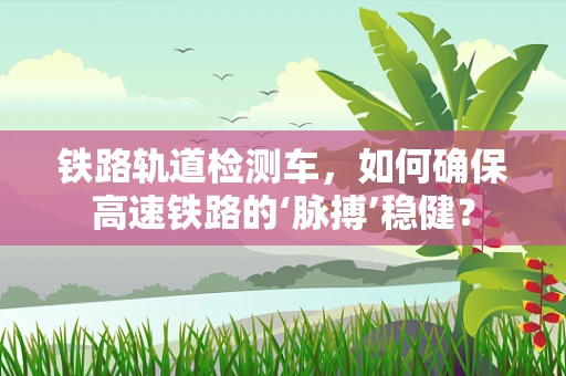 铁路轨道检测车，如何确保高速铁路的‘脉搏’稳健？
