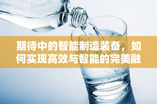 期待中的智能制造装备，如何实现高效与智能的完美融合？