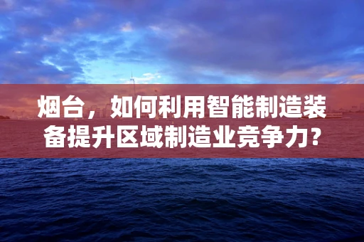 烟台，如何利用智能制造装备提升区域制造业竞争力？