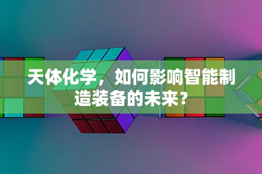 天体化学，如何影响智能制造装备的未来？