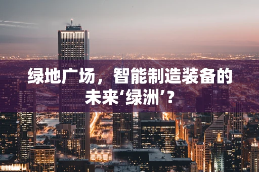 绿地广场，智能制造装备的未来‘绿洲’？
