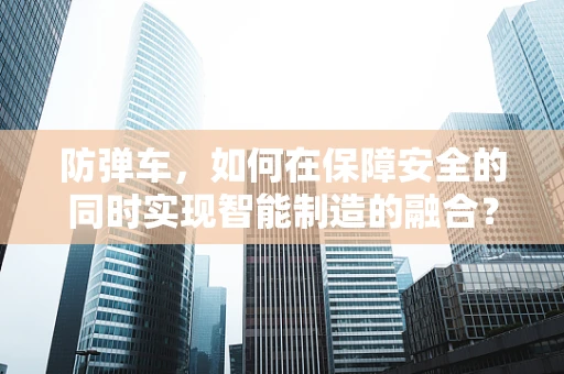 防弹车，如何在保障安全的同时实现智能制造的融合？