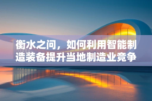 衡水之问，如何利用智能制造装备提升当地制造业竞争力？