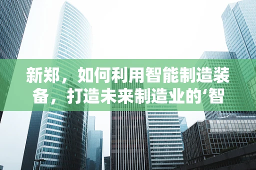 新郑，如何利用智能制造装备，打造未来制造业的‘智慧引擎’？