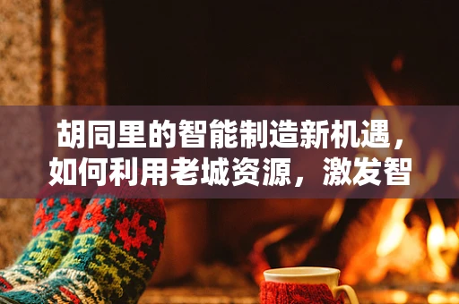 胡同里的智能制造新机遇，如何利用老城资源，激发智能制造新活力？