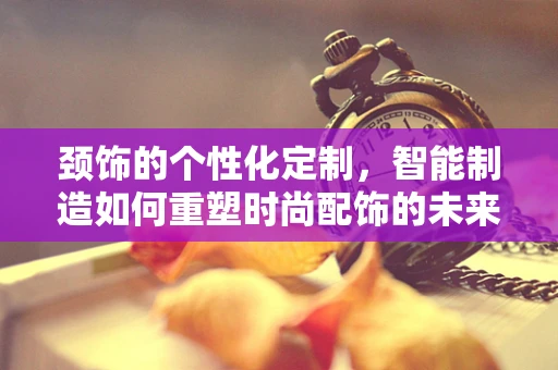 颈饰的个性化定制，智能制造如何重塑时尚配饰的未来？