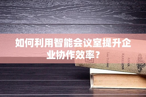 如何利用智能会议室提升企业协作效率？