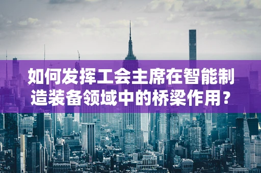 如何发挥工会主席在智能制造装备领域中的桥梁作用？