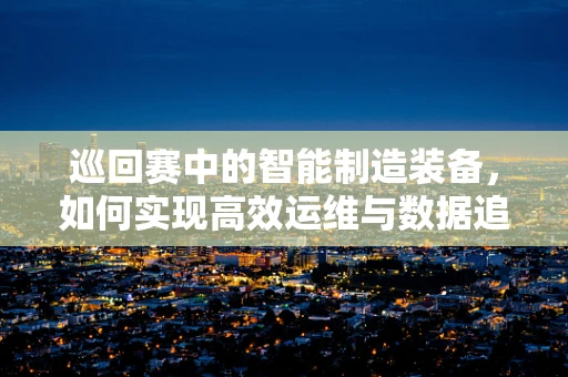 巡回赛中的智能制造装备，如何实现高效运维与数据追踪？