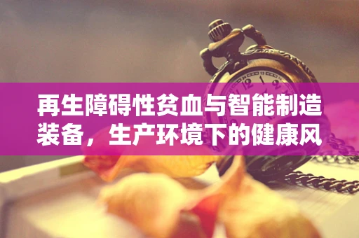 再生障碍性贫血与智能制造装备，生产环境下的健康风险与防护策略