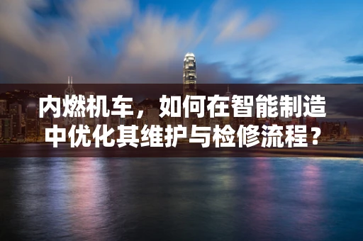 内燃机车，如何在智能制造中优化其维护与检修流程？