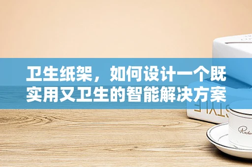 卫生纸架，如何设计一个既实用又卫生的智能解决方案？