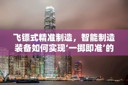 飞镖式精准制造，智能制造装备如何实现‘一掷即准’的奇迹？