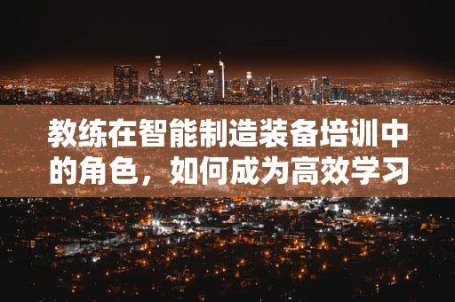 教练在智能制造装备培训中的角色，如何成为高效学习的引导者？