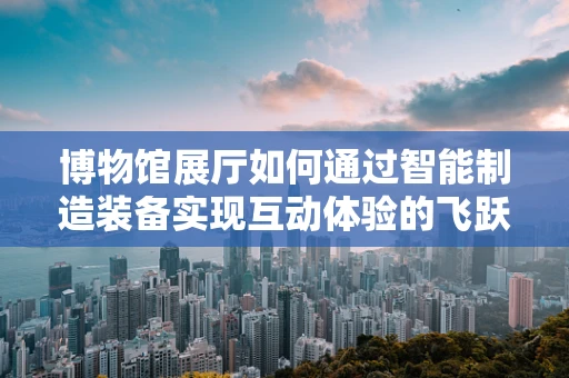 博物馆展厅如何通过智能制造装备实现互动体验的飞跃？
