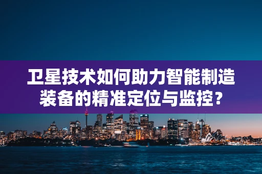 卫星技术如何助力智能制造装备的精准定位与监控？