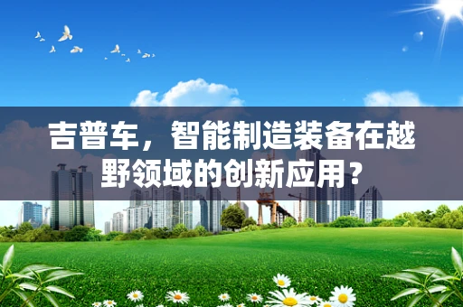 吉普车，智能制造装备在越野领域的创新应用？