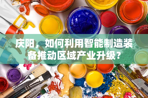庆阳，如何利用智能制造装备推动区域产业升级？