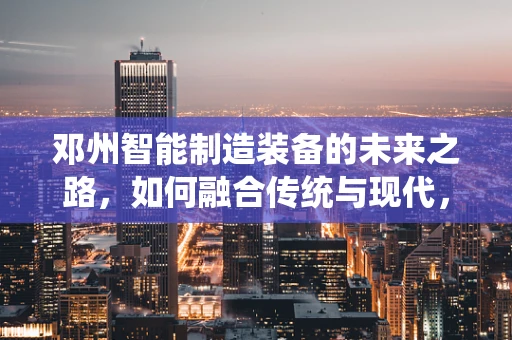 邓州智能制造装备的未来之路，如何融合传统与现代，实现产业升级？