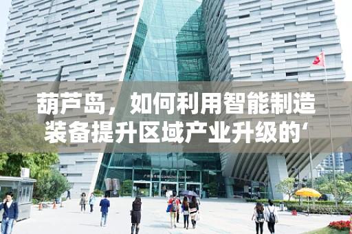 葫芦岛，如何利用智能制造装备提升区域产业升级的‘智慧引擎’？