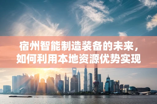 宿州智能制造装备的未来，如何利用本地资源优势实现产业升级？
