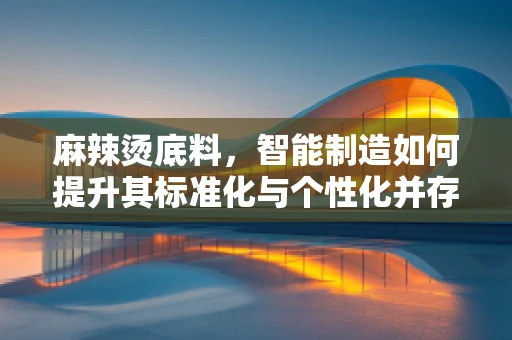 麻辣烫底料，智能制造如何提升其标准化与个性化并存的魅力？
