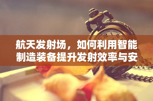 航天发射场，如何利用智能制造装备提升发射效率与安全性？
