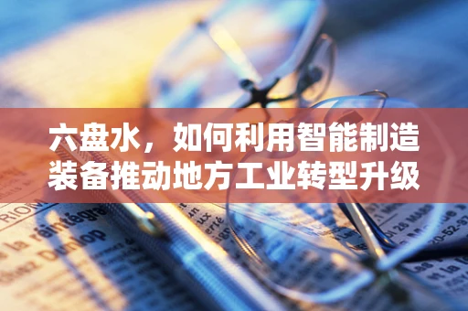 六盘水，如何利用智能制造装备推动地方工业转型升级？