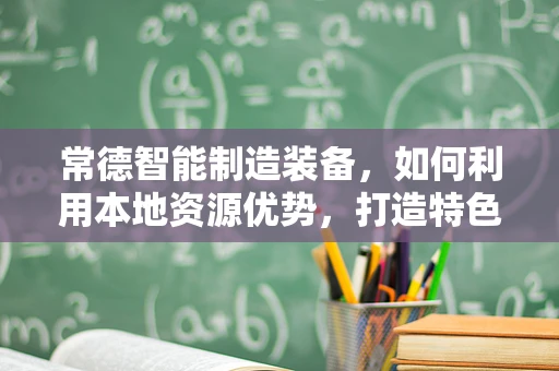常德智能制造装备，如何利用本地资源优势，打造特色智能工厂？
