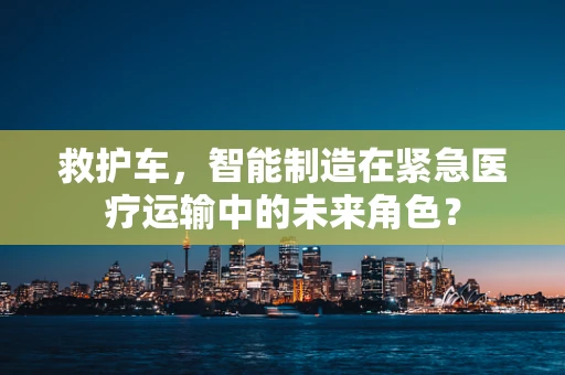 救护车，智能制造在紧急医疗运输中的未来角色？